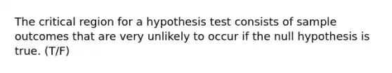 The critical region for a hypothesis test consists of sample outcomes that are very unlikely to occur if the null hypothesis is true. (T/F)