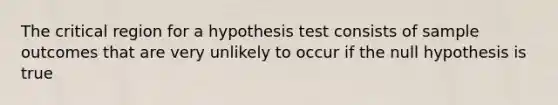 The critical region for a hypothesis test consists of sample outcomes that are very unlikely to occur if the null hypothesis is true