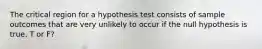 The critical region for a hypothesis test consists of sample outcomes that are very unlikely to occur if the null hypothesis is true. T or F?