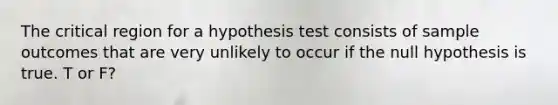 The critical region for a hypothesis test consists of sample outcomes that are very unlikely to occur if the null hypothesis is true. T or F?