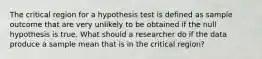 The critical region for a hypothesis test is defined as sample outcome that are very unlikely to be obtained if the null hypothesis is true. What should a researcher do if the data produce a sample mean that is in the critical region?