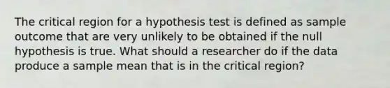 The critical region for a hypothesis test is defined as sample outcome that are very unlikely to be obtained if the null hypothesis is true. What should a researcher do if the data produce a sample mean that is in the critical region?