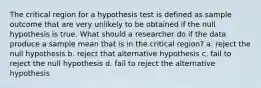 The critical region for a hypothesis test is defined as sample outcome that are very unlikely to be obtained if the null hypothesis is true. What should a researcher do if the data produce a sample mean that is in the critical region? a. reject the null hypothesis b. reject that alternative hypothesis c. fail to reject the null hypothesis d. fail to reject the alternative hypothesis