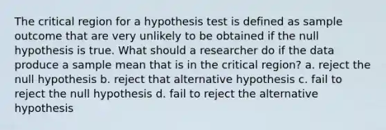 The critical region for a hypothesis test is defined as sample outcome that are very unlikely to be obtained if the null hypothesis is true. What should a researcher do if the data produce a sample mean that is in the critical region? a. reject the null hypothesis b. reject that alternative hypothesis c. fail to reject the null hypothesis d. fail to reject the alternative hypothesis