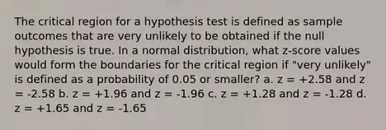 The critical region for a hypothesis test is defined as sample outcomes that are very unlikely to be obtained if the null hypothesis is true. In a normal distribution, what z-score values would form the boundaries for the critical region if "very unlikely" is defined as a probability of 0.05 or smaller? a. z = +2.58 and z = -2.58 b. z = +1.96 and z = -1.96 c. z = +1.28 and z = -1.28 d. z = +1.65 and z = -1.65