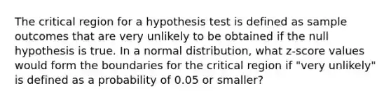 The critical region for a hypothesis test is defined as sample outcomes that are very unlikely to be obtained if the null hypothesis is true. In a normal distribution, what z-score values would form the boundaries for the critical region if "very unlikely" is defined as a probability of 0.05 or smaller?