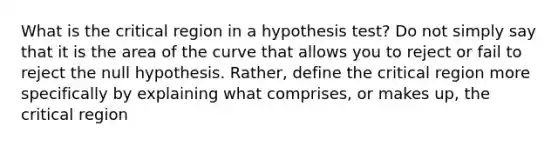 What is the critical region in a hypothesis test? Do not simply say that it is the area of the curve that allows you to reject or fail to reject the null hypothesis. Rather, define the critical region more specifically by explaining what comprises, or makes up, the critical region