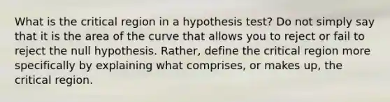 What is the critical region in a hypothesis test? Do not simply say that it is the area of the curve that allows you to reject or fail to reject the null hypothesis. Rather, define the critical region more specifically by explaining what comprises, or makes up, the critical region.