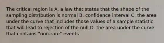 The critical region is A. a law that states that the shape of the sampling distribution is normal B. confidence interval C. the area under the curve that includes those values of a sample statistic that will lead to rejection of the null D. the area under the curve that contains "non-rare" events