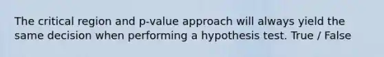 The critical region and p-value approach will always yield the same decision when performing a hypothesis test. True / False