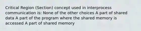 Critical Region (Section) concept used in interprocess communication is: None of the other choices A part of shared data A part of the program where the shared memory is accessed A part of shared memory