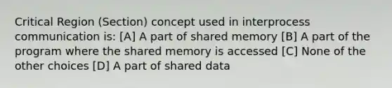 Critical Region (Section) concept used in interprocess communication is: [A] A part of shared memory [B] A part of the program where the shared memory is accessed [C] None of the other choices [D] A part of shared data