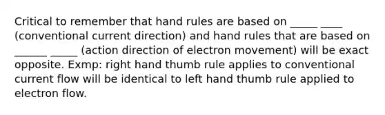 Critical to remember that hand rules are based on _____ ____ (conventional current direction) and hand rules that are based on ______ _____ (action direction of electron movement) will be exact opposite. Exmp: right hand thumb rule applies to conventional current flow will be identical to left hand thumb rule applied to electron flow.