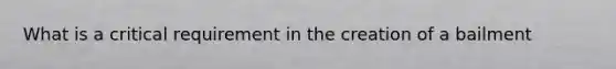 What is a critical requirement in the creation of a bailment