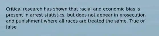 Critical research has shown that racial and economic bias is present in arrest statistics, but does not appear in prosecution and punishment where all races are treated the same. True or false