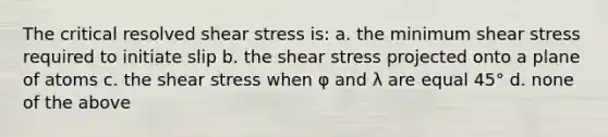 The critical resolved shear stress is: a. the minimum shear stress required to initiate slip b. the shear stress projected onto a plane of atoms c. the shear stress when φ and λ are equal 45° d. none of the above