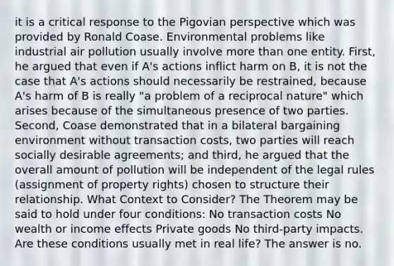 it is a critical response to the Pigovian perspective which was provided by Ronald Coase. Environmental problems like industrial air pollution usually involve <a href='https://www.questionai.com/knowledge/keWHlEPx42-more-than' class='anchor-knowledge'>more than</a> one entity. First, he argued that even if A's actions inflict harm on B, it is not the case that A's actions should necessarily be restrained, because A's harm of B is really "a problem of a reciprocal nature" which arises because of the simultaneous presence of two parties. Second, Coase demonstrated that in a bilateral bargaining environment without transaction costs, two parties will reach socially desirable agreements; and third, he argued that the overall amount of pollution will be independent of the legal rules (assignment of property rights) chosen to structure their relationship. What Context to Consider? The Theorem may be said to hold under four conditions: No transaction costs No wealth or income effects Private goods No third-party impacts. Are these conditions usually met in real life? The answer is no.