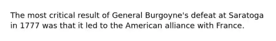 The most critical result of General Burgoyne's defeat at Saratoga in 1777 was that it led to the American alliance with France.