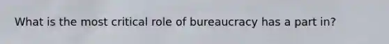 What is the most critical role of bureaucracy has a part in?