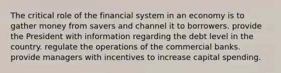 The critical role of the financial system in an economy is to gather money from savers and channel it to borrowers. provide the President with information regarding the debt level in the country. regulate the operations of the commercial banks. provide managers with incentives to increase capital spending.