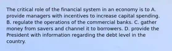 The critical role of the financial system in an economy is to A. provide managers with incentives to increase capital spending. B. regulate the operations of the commercial banks. C. gather money from savers and channel it to borrowers. D. provide the President with information regarding the debt level in the country.