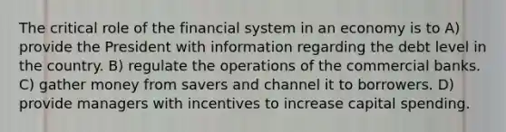 The critical role of the financial system in an economy is to A) provide the President with information regarding the debt level in the country. B) regulate the operations of the commercial banks. C) gather money from savers and channel it to borrowers. D) provide managers with incentives to increase capital spending.