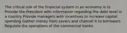 The critical role of the financial system in an economy is to Provide the President with information regarding the debt level in a country Provide managers with incentives to increase capital spending Gather money from savers and channel it to borrowers Regulate the operations of the commercial banks