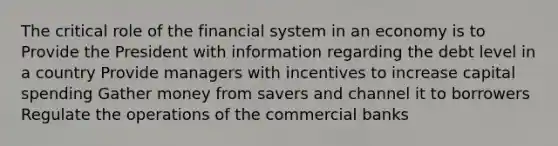 The critical role of the financial system in an economy is to Provide the President with information regarding the debt level in a country Provide managers with incentives to increase capital spending Gather money from savers and channel it to borrowers Regulate the operations of the commercial banks