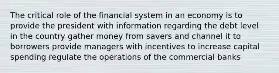 The critical role of the financial system in an economy is to provide the president with information regarding the debt level in the country gather money from savers and channel it to borrowers provide managers with incentives to increase capital spending regulate the operations of the commercial banks