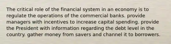 The critical role of the financial system in an economy is to regulate the operations of the commercial banks. provide managers with incentives to increase capital spending. provide the President with information regarding the debt level in the country. gather money from savers and channel it to borrowers.