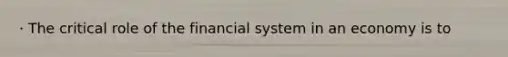 · The critical role of the financial system in an economy is to