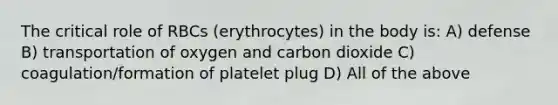 The critical role of RBCs (erythrocytes) in the body is: A) defense B) transportation of oxygen and carbon dioxide C) coagulation/formation of platelet plug D) All of the above