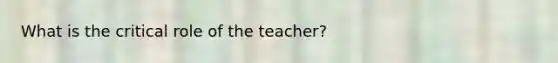 What is the critical role of the teacher?