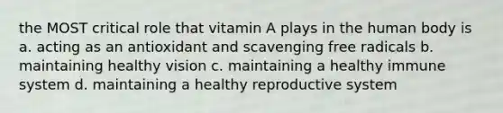 the MOST critical role that vitamin A plays in the human body is a. acting as an antioxidant and scavenging free radicals b. maintaining healthy vision c. maintaining a healthy immune system d. maintaining a healthy reproductive system