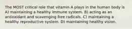 The MOST critical role that vitamin A plays in the human body is A) maintaining a healthy immune system. B) acting as an antioxidant and scavenging free radicals. C) maintaining a healthy reproductive system. D) maintaining healthy vision.