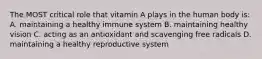 The MOST critical role that vitamin A plays in the human body is: A. maintaining a healthy immune system B. maintaining healthy vision C. acting as an antioxidant and scavenging free radicals D. maintaining a healthy reproductive system