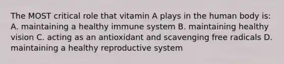 The MOST critical role that vitamin A plays in the human body is: A. maintaining a healthy immune system B. maintaining healthy vision C. acting as an antioxidant and scavenging free radicals D. maintaining a healthy reproductive system