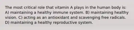 The most critical role that vitamin A plays in the human body is: A) maintaining a healthy immune system. B) maintaining healthy vision. C) acting as an antioxidant and scavenging free radicals. D) maintaining a healthy reproductive system.