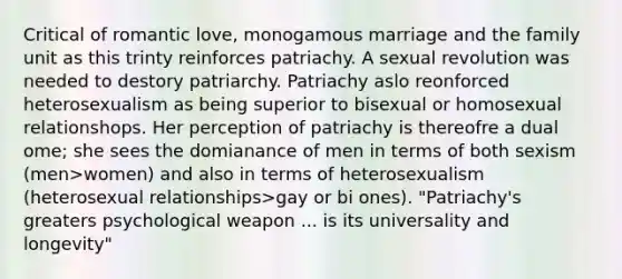 Critical of romantic love, monogamous marriage and the family unit as this trinty reinforces patriachy. A sexual revolution was needed to destory patriarchy. Patriachy aslo reonforced heterosexualism as being superior to bisexual or homosexual relationshops. Her perception of patriachy is thereofre a dual ome; she sees the domianance of men in terms of both sexism (men>women) and also in terms of heterosexualism (heterosexual relationships>gay or bi ones). "Patriachy's greaters psychological weapon ... is its universality and longevity"