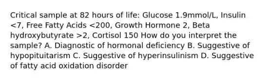 Critical sample at 82 hours of life: Glucose 1.9mmol/L, Insulin 2, Cortisol 150 How do you interpret the sample? A. Diagnostic of hormonal deficiency B. Suggestive of hypopituitarism C. Suggestive of hyperinsulinism D. Suggestive of fatty acid oxidation disorder