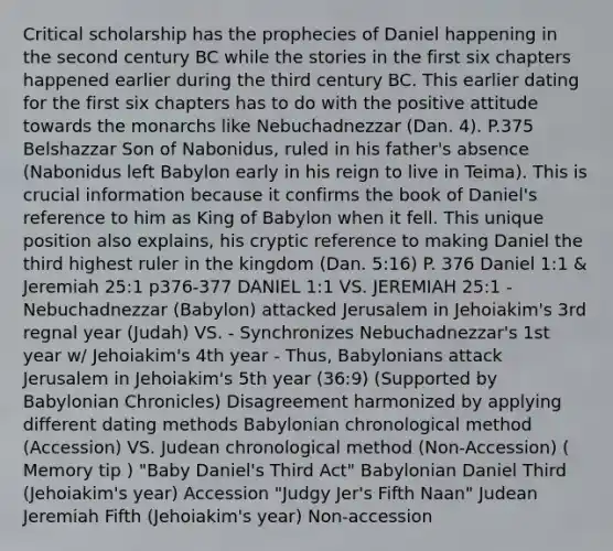 Critical scholarship has the prophecies of Daniel happening in the second century BC while the stories in the first six chapters happened earlier during the third century BC. This earlier dating for the first six chapters has to do with the positive attitude towards the monarchs like Nebuchadnezzar (Dan. 4). P.375 Belshazzar Son of Nabonidus, ruled in his father's absence (Nabonidus left Babylon early in his reign to live in Teima). This is crucial information because it confirms the book of Daniel's reference to him as King of Babylon when it fell. This unique position also explains, his cryptic reference to making Daniel the third highest ruler in the kingdom (Dan. 5:16) P. 376 Daniel 1:1 & Jeremiah 25:1 p376-377 DANIEL 1:1 VS. JEREMIAH 25:1 - Nebuchadnezzar (Babylon) attacked Jerusalem in Jehoiakim's 3rd regnal year (Judah) VS. - Synchronizes Nebuchadnezzar's 1st year w/ Jehoiakim's 4th year - Thus, Babylonians attack Jerusalem in Jehoiakim's 5th year (36:9) (Supported by Babylonian Chronicles) Disagreement harmonized by applying different dating methods Babylonian chronological method (Accession) VS. Judean chronological method (Non-Accession) ( Memory tip ) "Baby Daniel's Third Act" Babylonian Daniel Third (Jehoiakim's year) Accession "Judgy Jer's Fifth Naan" Judean Jeremiah Fifth (Jehoiakim's year) Non-accession