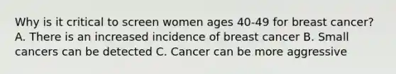 Why is it critical to screen women ages 40-49 for breast cancer? A. There is an increased incidence of breast cancer B. Small cancers can be detected C. Cancer can be more aggressive