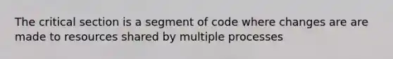 The critical section is a segment of code where changes are are made to resources shared by multiple processes