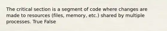 The critical section is a segment of code where changes are made to resources (files, memory, etc.) shared by multiple processes. True False