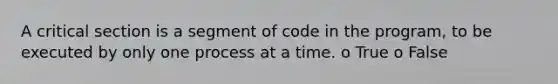 A critical section is a segment of code in the program, to be executed by only one process at a time. o True o False