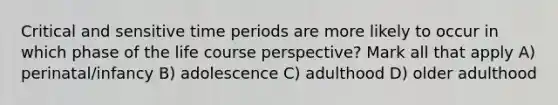 Critical and sensitive time periods are more likely to occur in which phase of the life course perspective? Mark all that apply A) perinatal/infancy B) adolescence C) adulthood D) older adulthood