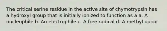 The critical serine residue in the active site of chymotrypsin has a hydroxyl group that is initially ionized to function as a a. A nucleophile b. An electrophile c. A free radical d. A methyl donor