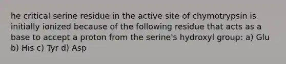 he critical serine residue in the active site of chymotrypsin is initially ionized because of the following residue that acts as a base to accept a proton from the serine's hydroxyl group: a) Glu b) His c) Tyr d) Asp