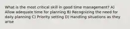 What is the most critical skill in good time management? A) Allow adequate time for planning B) Recognizing the need for daily planning C) Priority setting D) Handling situations as they arise