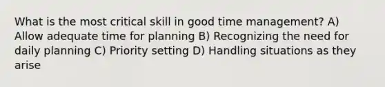 What is the most critical skill in good time management? A) Allow adequate time for planning B) Recognizing the need for daily planning C) Priority setting D) Handling situations as they arise